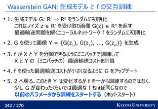 242 / 270 KYOTO UNIVERSITY
Wasserstein GAN: 生成モデル と f の交互訓練

1. 生成モデル G: Rr
→ Rd
をランダムに初期化
これはノイズ z ∈ Rr
を受け取り画像 G(z) ∈ Rd
を返す
最適輸送問題を解くニューラルネットワーク f をランダムに初期化
 2. G を使って画像 Y = {G(z1
), G(z2
), ..., G(zm
)} を生成

3. f が X と Y を分類できるようにミニバッチで訓練して
X と Y の（ミニバッチの）最適輸送コストを計算

4. f を使った最適輸送コストが小さくなるように G をアップデート

5. 2 へ戻る。このとき Y は変化するが f を一から訓練するのではなく、
少し G が変わったくらいでは最適な f もほぼ同じなので
以前のパラメータから訓練をスタートする（ホットスタート）
 