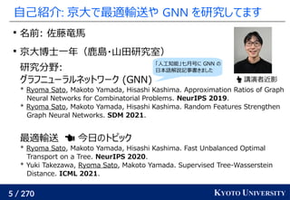 5 / 270 KYOTO UNIVERSITY
自己紹介: 京大で最適輸送や GNN を研究してます

名前: 佐藤竜馬

京大博士一年（鹿島・山田研究室）
研究分野:
グラフニューラルネットワーク (GNN)
* Ryoma Sato,...