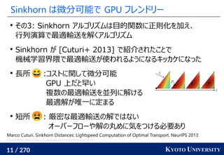 11 / 270 KYOTO UNIVERSITY
Sinkhorn は微分可能で GPU フレンドリー

その3: Sinkhorn アルゴリズムは目的関数に正則化を加え、
行列演算で最適輸送を解くアルゴリズム

Sinkhorn が [Cuturi+ 2013] で紹介されたことで
機械学習界隈で最適輸送が使われるようになるキッカケになった

長所 :コストに関して微分可能
GPU 上だと早い
複数の最適輸送を並列に解ける
最適解が唯一に定まる

短所 : 厳密な最適輸送の解ではない
オーバーフローや解の丸めに気をつける必要あり
Marco Cuturi. Sinkhorn Distances: Lightspeed Computation of Optimal Transport. NeurIPS 2013.
Gabriel Peyré, Marco Cuturi. Computational Optimal Transport. 2019.
 