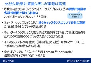 125 / 270 KYOTO UNIVERSITY
NS法は最悪計算量は悪いが実際は高速

ピボット選択をうまくしてもネットワークシンプレックス法の最悪計算量は
多項式時間で抑えられない
これは通常のシンプレックス法と同様

ネットワークシンプレックス法は多くのインスタンスについて非常に高速
これも通常のシンプレックス法と同様

ネットワークシンプレックス法は頂点の性質をうまく使って高速に頂点を
辿れるので通常のシンプレックス法よりもさらに高速

インスタンスに特殊な性質（例えば低次元性）がないかつ CPU 上
で解くのであればだいたい最速

例えばグラフアルゴリズムライブラリ Lemon や networkx
最適輸送ライブラリ POT で使える
多項式で抑えられる
変種もある
 