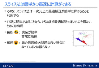 13 / 270 KYOTO UNIVERSITY
スライス法は簡単かつ高速に計算ができる

その5: スライス法は一次元上の最適輸送が簡単に解けることを
利用する

非常に簡単であることから、とりあえず最適輸送っぽいものを得たい
ときには有用

長所 : 実装が簡単
非常に高速

短所 : 元の最適輸送問題の良い近似に
なっているとは限らない
https://www.programmersought.com/article/67174999352/
 
