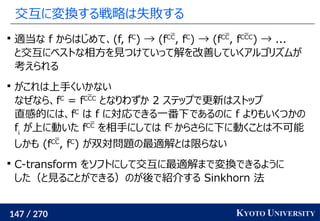 147 / 270 KYOTO UNIVERSITY
交互に変換する戦略は失敗する

適当な f からはじめて、(f, fC
) → (fCC
, fC
) → (fCC
, fCCC
) → ...
と交互にベストな相方を見つけていって解を改善していくアルゴリズムが
考えられる

がこれは上手くいかない
なぜなら、fC
= fCCC
となりわずか 2 ステップで更新はストップ
直感的には、fC
は f に対応できる一番下であるのに f よりもいくつかの
fi
が上に動いた fCC
を相手にしては fC
からさらに下に動くことは不可能
しかも (fCC
, fC
) が双対問題の最適解とは限らない

C-transform をソフトにして交互に最適解まで変換できるように
した（と見ることができる）のが後で紹介する Sinkhorn 法
 