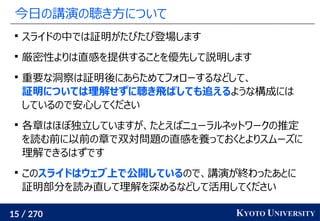 15 / 270 KYOTO UNIVERSITY
今日の講演の聴き方について

スライドの中では証明がたびたび登場します

厳密性よりは直感を提供することを優先して説明します

重要な洞察は証明後にあらためてフォローするなどして、
証明については理解せずに聴き飛ばしても追えるような構成には
しているので安心してください

各章はほぼ独立していますが、たとえばニューラルネットワークの推定
を読む前に以前の章で双対問題の直感を養っておくとよりスムーズに
理解できるはずです

このスライドはウェブ上で公開しているので、講演が終わったあとに
証明部分を読み直して理解を深めるなどして活用してください
 
