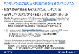 154 / 270 KYOTO UNIVERSITY
ハンガリアン法が割り当て問題の最も有名なアルゴリズム

割当問題を解く最も有名なアルゴリズムはハンガリアン法

古典的なアルゴリズムだが今でも色んな場面で頻繁に使われる
Object-Centric Learning with Slot Attention (NeurIPS 2020)
集合予測の問題において出力順番が不同なのでハンガリアン法でマッチング
On Testing for Biases in Peer Review (NeurIPS 2019)
査読論文割当システムにハンガリアン法を使う
Partially View-aligned Clustering (NeurIPS 2020)
複数ビューのクラスタの対応にハンガリアン法を使う（提案手法はこれの改良版）
 