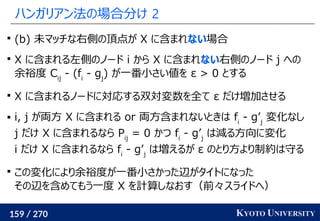 159 / 270 KYOTO UNIVERSITY
ハンガリアン法の場合分け 2

(b) 未マッチな右側の頂点が X に含まれない場合

X に含まれる左側のノード i から X に含まれない右側のノード j への
余裕度 Cij
- (fi
- gj
) が一番小さい値を ε > 0 とする

X に含まれるノードに対応する双対変数を全て ε だけ増加させる
 i, j が両方 X に含まれる or 両方含まれないときは fi
- g’j
変化なし
j だけ X に含まれるなら Pij
= 0 かつ fi
- g’j
は減る方向に変化
i だけ X に含まれるなら fi
- g’j
は増えるが ε のとり方より制約は守る

この変化により余裕度が一番小さかった辺がタイトになった
その辺を含めてもう一度 X を計算しなおす（前々スライドへ）
 