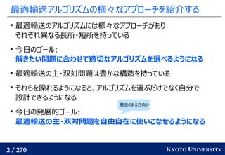 2 / 270 KYOTO UNIVERSITY
最適輸送アルゴリズムの様々なアプローチを紹介する

最適輸送のアルゴリズムには様々なアプローチがあり
それぞれ異なる長所・短所を持っている

今日のゴール:
解きたい問題に合わせて適切なアルゴリズムを選べるようになる

最適輸送の主・双対問題は豊かな構造を持っている

それらを操れるようになると、アルゴリズムを選ぶだけでなく自分で
設計できるようになる

今日の発展的ゴール:
最適輸送の主・双対問題を自由自在に使いこなせるようになる
意欲のある方向け
 