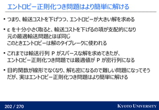 202 / 270 KYOTO UNIVERSITY
エントロピー正則化つき問題はより簡単に解ける

つまり、輸送コストを下げつつ、エントロピーが大きい解を求める

ε を十分小さく取ると、輸送コストを下げるの項が支配的になり
元の最適輸送問題とほぼ同じ
このときエントロピーは解のタイブレークに使われる

これまでは輸送行列 P がスパースな解を求めてきたが、
エントロピー正則化つき問題では最適値が P が密行列になる

目的関数が線形でなくなり、解も密になるので難しい問題になってそう
だが、実はエントロピー正則化つき問題はより簡単に解ける
 