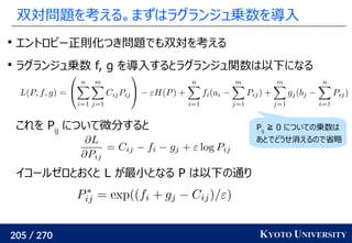 205 / 270 KYOTO UNIVERSITY
双対問題を考える。まずはラグランジュ乗数を導入

エントロピー正則化つき問題でも双対を考える

ラグランジュ乗数 f, g を導入するとラグランジュ関数は以下になる
これを Pij
について微分すると
イコールゼロとおくと L が最小となる P は以下の通り
Pij
≧ 0 についての乗数は
あとでどうせ消えるので省略
 