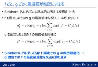 208 / 270 KYOTO UNIVERSITY
f ごと、g ごとに最適値が厳密に求まる

Sinkhorn アルゴリズムの基本的な考えは座標向上法

f を固定したときの g の最適値は勾配イコールゼロとおいて
g を固定したときの f の最適値も同様に

Sinkhorn アルゴリズムは f 固定での g の厳密最適化 →
g 固定での f の厳密最適化を交互に繰り返す
 