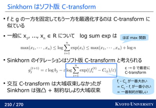 210 / 270 KYOTO UNIVERSITY
Sinkhorn はソフト版 C-transform

f と g の一方を固定してもう一方を最適化するのは C-transform に
似ている
 一般に x1
, ..., xn
∈ R について log sum exp は

Sinkhorn のイテレーションはソフト版 C-transform と考えられる

交互 C-transform は大域収束しなかったが
Sinkhorn は強凸 + 制約なしより大域収束
fi
- Cij
が一番大きい
= Cij
- fi
が一番小さい
= 一番制約が厳しい
ほぼ max 関数
ε → 0 で厳密に
C-transform
 