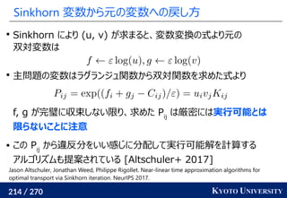 214 / 270 KYOTO UNIVERSITY
Sinkhorn 変数から元の変数への戻し方

Sinkhorn により (u, v) が求まると、変数変換の式より元の
双対変数は

主問題の変数はラグランジュ関数から双対関数を求めた式より
f, g が完璧に収束しない限り、求めた Pij
は厳密には実行可能とは
限らないことに注意
 この Pij
から違反分をいい感じに分配して実行可能解を計算する
アルゴリズムも提案されている [Altschuler+ 2017]
Jason Altschuler, Jonathan Weed, Philippe Rigollet. Near-linear time approximation algorithms for
optimal transport via Sinkhorn iteration. NeurIPS 2017.
 
