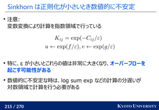 215 / 270 KYOTO UNIVERSITY
Sinkhorn は正則化が小さいとき数値的に不安定

注意:
変数変換により計算を指数領域で行っている

特に、ε が小さいとこれらの値は非常に大きくなり、オーバーフローを
起こす可能性がある

数値的に不安定な時は、log sum exp などの計算の分遅いが
対数領域で計算を行う必要がある
 