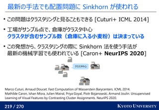 219 / 270 KYOTO UNIVERSITY
最新の手法でも配置問題に Sinkhorn が使われる

この問題はクラスタリングと見ることもできる [Cuturi+ ICML 2014]

工場がサンプル点で、倉庫がクラスタ中心
クラスタが含むサンプル数（倉庫に入る小麦粉）は決まっている

この発想から、クラスタリングの際に Sinkhorn 法を使う手法が
最新の機械学習でも使われている [Caron+ NeurIPS 2020]
Marco Cuturi, Arnaud Doucet. Fast Computation of Wasserstein Barycenters. ICML 2014.
Mathilde Caron, Ishan Misra, Julien Mairal, Priya Goyal, Piotr Bojanowski, Armand Joulin. Unsupervised
Learning of Visual Features by Contrasting Cluster Assignments. NeurIPS 2020.
クラスタ中心
 