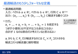 22 / 270 KYOTO UNIVERSITY
最適輸送のもう少しフォーマルな定義

最適輸送問題:
入力: ベクトル a ∈ Rn
, ベクトル b ∈ Rm
, 行列 C ∈ Rn✕m
出力: {a1
, ..., an
} を {b1
, ..., bm
} に輸送する最小コスト

ただし
a1
+ ... + an
= b1
+ ... + bm
= 1 を仮定する
つまり「小麦粉」は不足することも余ることもない
合計が 1 なのは割合だけ考えていると思えばよい
ai
から bj
に Pij
だけ輸送するのには Cij
✕ Pij
コストかかる
輸送コストは輸送量に線形増加
R, は実数集合
平文では黒板太字を使うのが
面倒なので R を使用します
 
