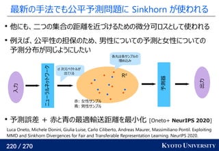 220 / 270 KYOTO UNIVERSITY
最新の手法でも公平予測問題に Sinkhorn が使われる

他にも、二つの集合の距離を近づけるための微分可ロスとして使われる

例えば、公平性の担保のため、男性についての予測と女性についての
予測分布が同じようにしたい

予測誤差 + 赤と青の最適輸送距離を最小化 [Oneto+ NeurIPS 2020]
Luca Oneto, Michele Donini, Giulia Luise, Carlo Ciliberto, Andreas Maurer, Massimiliano Pontil. Exploiting
MMD and Sinkhorn Divergences for Fair and Transferable Representation Learning. NeurIPS 2020.
ニューラルネットワーク
入力
d 次元ベクトルが
出てくる
Rd
予測器
出力
各丸は各サンプルの
埋め込み
赤: 女性サンプル
青: 男性サンプル
 