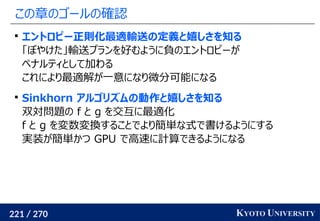 221 / 270 KYOTO UNIVERSITY
この章のゴールの確認

エントロピー正則化最適輸送の定義と嬉しさを知る
「ぼやけた」輸送プランを好むように負のエントロピーが
ペナルティとして加わる
これにより最適解が一意になり微分可能になる

Sinkhorn アルゴリズムの動作と嬉しさを知る
双対問題の f と g を交互に最適化
f と g を変数変換することでより簡単な式で書けるようにする
実装が簡単かつ GPU で高速に計算できるようになる
 