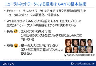 223 / 270 KYOTO UNIVERSITY
ニューラルネットワークによる推定は GAN の基本技術

その4: ニューラルネットワークによる推定は双対問題の特殊形を
ニューラルネットワークの最適化に帰着する

Wasserstein GAN という名前で GAN（生成モデル）の
生成分布とデータ分布の距離をはかるのに使われている

長所 : コストについて微分可能
分布からのサンプルをミニバッチで繰り返し解くのに
向いている

短所 : 単一の入力には向いていない
コストが距離で定義されていないと
使えない
Tero Karras, Timo Aila, Samuli Laine, Jaakko Lehtinen. Progressive Growing of GANs for Improved Quality, Stability, and Variation. ICLR 2018.
 GAN による顔写真の自動生成
 