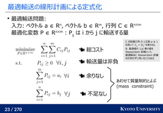 23 / 270 KYOTO UNIVERSITY
最適輸送の線形計画による定式化

最適輸送問題:
入力: ベクトル a ∈ Rn
, ベクトル b ∈ Rm
, 行列 C ∈ Rn✕m
最適化変数 P ∈ Rn✕m
: Pij
は i から j に輸送する量
 総コスト
 輸送量は非負
 余りなし
 不足なし
あわせて質量制約とよぶ
(mass　constraint)
C が距離行列 D と正数 p ≧ 1
を用いて Cij
= Dij
p
を表せると
き、最適値の 1/p 乗の値を
Wasserstein 距離という。
最適輸送と Wasserstein 距離
を区別せずに用いることもある
 