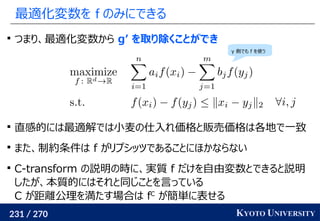 231 / 270 KYOTO UNIVERSITY
最適化変数を f のみにできる

つまり、最適化変数から g’ を取り除くことができ

直感的には最適解では小麦の仕入れ価格と販売価格は各地で一致

また、制約条件は f がリプシッツであることにほかならない

C-transform の説明の時に、実質 f だけを自由変数とできると説明
したが、本質的にはそれと同じことを言っている
C が距離公理を満たす場合は fC
が簡単に表せる
y 側でも f を使う
 