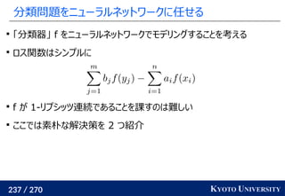 237 / 270 KYOTO UNIVERSITY
分類問題をニューラルネットワークに任せる

「分類器」 f をニューラルネットワークでモデリングすることを考える

ロス関数はシンプルに

f が 1-リプシッツ連続であることを課すのは難しい

ここでは素朴な解決策を 2 つ紹介
 