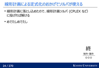 24 / 270 KYOTO UNIVERSITY
線形計画による定式化のおかげでソルバが使える

線形計画に落とし込めたので、線形計画ソルバ (CPLEX など）
に投げれば解ける

めでたしめでたし
終
制作・著作
O O O
 