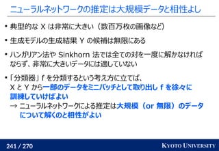 241 / 270 KYOTO UNIVERSITY
ニューラルネットワークの推定は大規模データと相性よし

典型的な X は非常に大きい（数百万枚の画像など）

生成モデルの生成結果 Y の候補は無限にある

ハンガリアン法や Sinkhorn 法では全ての対を一度に解かなければ
ならず、非常に大きいデータには適していない

「分類器」 f を分類するという考え方に立てば、
X と Y から一部のデータをミニバッチとして取り出し f を徐々に
訓練していけばよい
→ ニューラルネットワークによる推定は大規模（or 無限）のデータ
について解くのと相性がよい
 