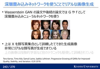 243 / 270 KYOTO UNIVERSITY
深層畳み込みネットワークを使うことでリアルな画像生成

Wasserstein GAN の論文や後続の論文では G や f として
深層畳み込みニューラルネットワークを使う

上は X を顔写真集合として訓練したてできた生成画像
非常にリアルな顔写真が生成できている
上の画像は段階的学習など別のテクニックも駆使して訓練されている
Tero Karras, Timo Aila, Samuli Laine, Jaakko Lehtinen. Progressive Growing of GANs for Improved
Quality, Stability, and Variation. ICLR 2018.
 