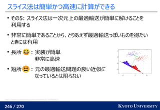 246 / 270 KYOTO UNIVERSITY
スライス法は簡単かつ高速に計算ができる

その5: スライス法は一次元上の最適輸送が簡単に解けることを
利用する

非常に簡単であることから、とりあえず最適輸送っぽいものを得たい
ときには有用

長所 : 実装が簡単
非常に高速

短所 : 元の最適輸送問題の良い近似に
なっているとは限らない
https://www.programmersought.com/article/67174999352/
 