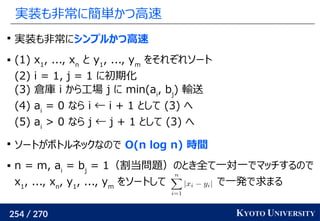 254 / 270 KYOTO UNIVERSITY
実装も非常に簡単かつ高速

実装も非常にシンプルかつ高速
 (1) x1
, ..., xn　
と y1
, ..., ym
をそれぞれソート
(2) i = 1, j = 1 に初期化
(3) 倉庫 i から工場 j に min(ai
, bj
) 輸送
(4) ai
= 0 なら i ← i + 1 として (3) へ
(5) ai
> 0 なら j ← j + 1 として (3) へ

ソートがボトルネックなので O(n log n) 時間
 n = m, ai
= bj
= 1（割当問題）のとき全て一対一でマッチするので
x1
, ..., xn
, y1
, ..., ym
をソートして で一発で求まる
 