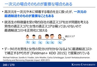 260 / 270 KYOTO UNIVERSITY
一次元の場合そのものが重要な場合もある

高次元を一次元や木に帰着する場合を主に扱ったが、一次元の
最適輸送そのものが重要なこともある

就活生の特徴量を受け取り自社の適正スコアを出す問題を考える
男性の適正スコアと女性の適正スコアは偏ってはいけないので
最適輸送コストを正則化に加える

データの方を男性と女性の見分けが付かなくなるように最適輸送コスト
で補正するやり方が [Feldman+ KDD 2015] で提案されている
適正スコア
x1 x2
x3
y1
y2
y3
Michael Feldman, Sorelle A. Friedler, John Moeller, Carlos Scheidegger, Suresh Venkatasubramanian.
Certifying and Removing Disparate Impact. KDD 2015.
 