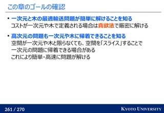 261 / 270 KYOTO UNIVERSITY
この章のゴールの確認

一次元と木の最適輸送問題が簡単に解けることを知る
コストが一次元や木で定義される場合は貪欲法で厳密に解ける

高次元の問題も一次元や木に帰着できることを知る
空間が一次元や木と限らなくても、空間を「スライス」することで
一次元の問題に帰着できる場合がある
これにより簡単・高速に問題が解ける
 