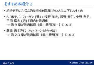 265 / 270 KYOTO UNIVERSITY
おすすめ本紹介 2

組合せアルゴリズム的な視点を深堀したい人は以下もおすすめ

B.コルテ, J. フィーゲン (著) / 浅野 孝夫, 浅野 泰仁, 小野 孝男,
平田 富夫 (訳) 「組合せ最適化」
→ 第 9 章が最適輸送（最小費用フロー）について

藤重 悟 「グラフ・ネットワーク・組合せ論」
→ 第 2.3 章が最適輸送（最小費用フロー）について
 