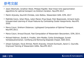 268 / 270 KYOTO UNIVERSITY
参考文献

Jason Altschuler, Jonathan Weed, Philippe Rigollet. Near-linear time approximation
algorithms for optimal transport via Sinkhorn iteration. NeurIPS 2017.

Martin Arjovsky, Soumith Chintala, Léon Bottou. Wasserstein GAN. ICML 2017

Mathilde Caron, Ishan Misra, Julien Mairal, Priya Goyal, Piotr Bojanowski, Armand Joulin.
Unsupervised Learning of Visual Features by Contrasting Cluster Assignments. NeurIPS
2020.

Marco Cuturi. Sinkhorn Distances: Lightspeed Computation of Optimal Transport.
NeurIPS 2013.

Marco Cuturi, Arnaud Doucet. Fast Computation of Wasserstein Barycenters. ICML 2014.

Michael Feldman, Sorelle A. Friedler, John Moeller, Carlos Scheidegger, Suresh
Venkatasubramanian. Certifying and Removing Disparate Impact. KDD 2015.

Ishaan Gulrajani, Faruk Ahmed, Martín Arjovsky, Vincent Dumoulin, Aaron C. Courville.
Improved Training of Wasserstein GANs. NeurIPS 2017.
 