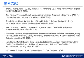 269 / 270 KYOTO UNIVERSITY
参考文献

Zhenyu Huang, Peng Hu, Joey Tianyi Zhou, Jiancheng Lv, Xi Peng. Partially View-aligned
Clustering. NeurIPS 2020.

Tero Karras, Timo Aila, Samuli Laine, Jaakko Lehtinen. Progressive Growing of GANs for
Improved Quality, Stability, and Variation. ICLR 2018.

Soheil Kolouri, Kimia Nadjahi, Umut Simsekli, Roland Badeau, Gustavo K. Rohde.
Generalized Sliced Wasserstein Distances. NeurIPS 2019.

Tam Le, Makoto Yamada, Kenji Fukumizu, Marco Cuturi. Tree-Sliced Variants of
Wasserstein Distances. NeurIPS 2019.

Francesco Locatello, Dirk Weissenborn, Thomas Unterthiner, Aravindh Mahendran, Georg
Heigold, Jakob Uszkoreit, Alexey Dosovitskiy, Thomas Kipf. Object-Centric Learning with
Slot Attention. NeurIPS 2020.

Luca Oneto, Michele Donini, Giulia Luise, Carlo Ciliberto, Andreas Maurer, Massimiliano
Pontil. Exploiting MMD and Sinkhorn Divergences for Fair and Transferable
Representation Learning. NeurIPS 2020.

Gabriel Peyré, Marco Cuturi. Computational Optimal Transport. 2019.
 