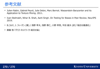 270 / 270 KYOTO UNIVERSITY
参考文献

Julien Rabin, Gabriel Peyré, Julie Delon, Marc Bernot. Wasserstein Barycenter and its
Application to Texture Mixing. 2011.

Ivan Stelmakh, Nihar B. Shah, Aarti Singh. On Testing for Biases in Peer Review. NeurIPS
2019.

B.コルテ, J. フィーゲン (著) / 浅野 孝夫, 浅野 泰仁, 小野 孝男, 平田 富夫 (訳) 「組合せ最適化」

藤重 悟 「グラフ・ネットワーク・組合せ論」
 