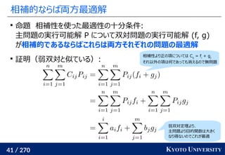 41 / 270 KYOTO UNIVERSITY
相補的ならば両方最適解

命題　相補性を使った最適性の十分条件:
主問題の実行可能解 P について双対問題の実行可能解 (f, g)
が相補的であるならばこれらは両方それぞれの問題の最適解

証明（弱双対と似ている）:
相補性より正の項については Cij
= fi
+ gj
それ以外の項は何であっても消えるので無問題
弱双対定理より、
主問題より目的関数は大きく
なり得ないのでこれが最適
 