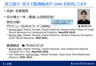 5 / 270 KYOTO UNIVERSITY
自己紹介: 京大で最適輸送や GNN を研究してます

名前: 佐藤竜馬

京大博士一年（鹿島・山田研究室）
研究分野:
グラフニューラルネットワーク (GNN)
* Ryoma Sato, Makoto Yamada, Hisashi Kashima. Approximation Ratios of Graph
Neural Networks for Combinatorial Problems. NeurIPS 2019.
* Ryoma Sato, Makoto Yamada, Hisashi Kashima. Random Features Strengthen
Graph Neural Networks. SDM 2021.
最適輸送　 今日のトピック
* Ryoma Sato, Makoto Yamada, Hisashi Kashima. Fast Unbalanced Optimal
Transport on a Tree. NeurIPS 2020.
* Yuki Takezawa, Ryoma Sato, Makoto Yamada. Supervised Tree-Wasserstein
Distance. ICML 2021.
 講演者近影
「人工知能」七月号に GNN の
日本語解説記事書きました
 