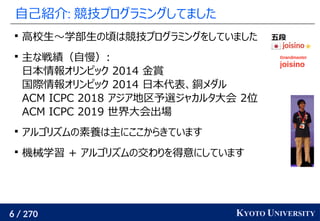 6 / 270 KYOTO UNIVERSITY
自己紹介: 競技プログラミングしてました

高校生〜学部生の頃は競技プログラミングをしていました

主な戦績（自慢）:
日本情報オリンピック 2014 金賞
国際情報オリンピック 2014 日本代表、銅メダル
ACM ICPC 2018 アジア地区予選ジャカルタ大会 2位
ACM ICPC 2019 世界大会出場

アルゴリズムの素養は主にここからきています

機械学習 + アルゴリズムの交わりを得意にしています
 