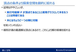 85 / 270 KYOTO UNIVERSITY
頂点の条件より探索空間を劇的に絞れる

証明はややこしいが、

実行可能解 P が頂点であることと使用グラフとして木をもつ
ことは同値である

木にはちょうど一つの解に付随
を知っていればよい

線形計画の最適解は頂点にあるので、これにより解の候補を絞れる
 