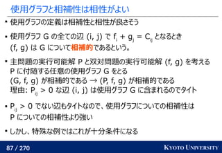 87 / 270 KYOTO UNIVERSITY
使用グラフと相補性は相性がよい

使用グラフの定義は相補性と相性が良さそう
 使用グラフ G の全ての辺 (i, j) で fi
+ gj
= Cij
となるとき
(f, g) は G について相補的であるという。

主問題の実行可能解 P と双対問題の実行可能解 (f, g) を考える
P に付随する任意の使用グラフ G をとる
(G, f, g) が相補的である → (P, f, g) が相補的である
理由: Pij
> 0 な辺 (i, j) は使用グラフ G に含まれるのでタイト
 Pij
> 0 でない辺もタイトなので、使用グラフについての相補性は
P についての相補性より強い

しかし、特殊な例ではこれが十分条件になる
 