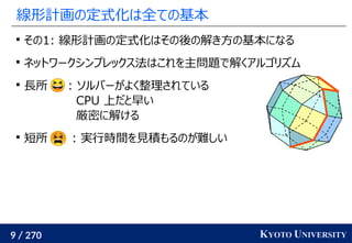 9 / 270 KYOTO UNIVERSITY
線形計画の定式化は全ての基本

その1: 線形計画の定式化はその後の解き方の基本になる

ネットワークシンプレックス法はこれを主問題で解くアルゴリズム

長所 : ソルバーがよく整理されている
CPU 上だと早い
厳密に解ける

短所 : 実行時間を見積もるのが難しい
 