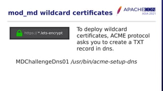 mod_md wildcard certificates
To deploy wildcard
certificates, ACME protocol
asks you to create a TXT
record in dns.
MDChallengeDns01 /usr/bin/acme-setup-dns
To deploy wildcard
certificates, ACME protocol
asks you to create a TXT
record in dns.
To deploy wildcard
certificates, ACME protocol
asks you to create a TXT
record in dns.
To deploy wildcard
certificates, ACME protocol
asks you to create a TXT
record in dns.
 