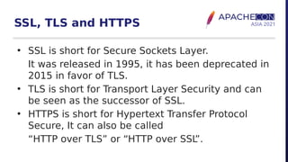 SSL, TLS and HTTPS
• SSL is short for Secure Sockets Layer.
It was released in 1995, it has been deprecated in
2015 in favor of TLS.
• TLS is short for Transport Layer Security and can
be seen as the successor of SSL.
• HTTPS is short for Hypertext Transfer Protocol
Secure, It can also be called
“HTTP over TLS” or “HTTP over SSL
”.
 