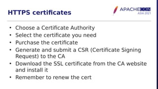 HTTPS certificates
• Choose a Certificate Authority
• Select the certificate you need
• Purchase the certificate
• Generate and submit a CSR (Certificate Signing
Request) to the CA
• Download the SSL certificate from the CA website
and install it
• Remember to renew the cert
 