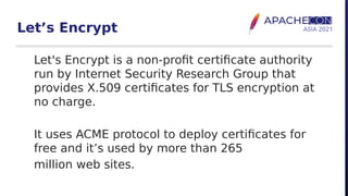 Let’s Encrypt
Let's Encrypt is a non-profit certificate authority
run by Internet Security Research Group that
provides X.509 certificates for TLS encryption at
no charge.
It uses ACME protocol to deploy certificates for
free and it’s used by more than 265
million web sites.
 