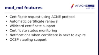 mod_md features
• Certificate request using ACME protocol
• Automatic certificate renewal
• Wildcard certificate support
• Certificate status monitoring
• Notifications when certificate is next to expire
• OCSP stapling support
 