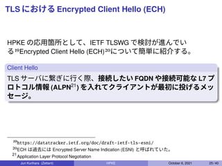 TLS における Encrypted Client Hello (ECH)
HPKE の応用箇所として、IETF TLSWG で検討が進んでい
る19Encrypted Client Hello (ECH)20について簡単に紹介する。
Clie...