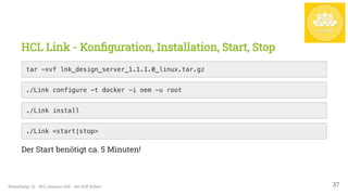 HCL Link - Konfiguration, Installation, Start, Stop
tar -xvf lnk_design_server_1.1.1.0_linux.tar.gz

./Link configure -t docker -i oem -u root

./Link install

./Link <start|stop>

Der Start benötigt ca. 5 Minuten!
NotesCamp '21 - HCL Domino Volt - der NSF Killer? 37
 
