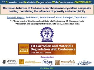 Corrosion behavior of Fe-based amorphous/nanocrystalline composite
coating: correlating the influence of porosity and amorphicity
Sapan K. Nayak1, Anil Kumar2, Kuntal Sarkar3, Atanu Banerjee4, Tapas Laha5
1, 2, 5 Department of Metallurgical and Materials Engineering, IIT Kharagpur, India
3, 4 Research and Development Division, Tata Steel, Jamshedpur, India
17-19 May, 2021
1st Corrosion and Materials Degradation Web Conference (CMDWC-2021)
Organized by
 