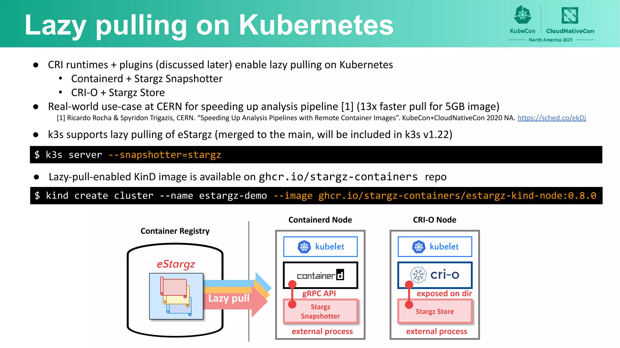 Lazy pulling on Kubernetes
Containerd Node
Stargz
Snapshotter
external process
gRPC API
kubelet
Lazy pull
Container Registry
eStargz
CRI-O Node
Stargz Store
external process
exposed on dir
kubelet
● CRI runtimes + plugins (discussed later) enable lazy pulling on Kubernetes
• Containerd + Stargz Snapshotter
• CRI-O + Stargz Store
● Real-world use-case at CERN for speeding up analysis pipeline [1] (13x faster pull for 5GB image)
[1] Ricardo Rocha & Spyridon Trigazis, CERN. “Speeding Up Analysis Pipelines with Remote Container Images”. KubeCon+CloudNativeCon 2020 NA. https://sched.co/ekDj
$ kind create cluster --name estargz-demo --image ghcr.io/stargz-containers/estargz-kind-node:0.8.0
● Lazy-pull-enabled KinD image is available on ghcr.io/stargz-containers repo
● k3s supports lazy pulling of eStargz (merged to the main, will be included in k3s v1.22)
$ k3s server --snapshotter=stargz
 